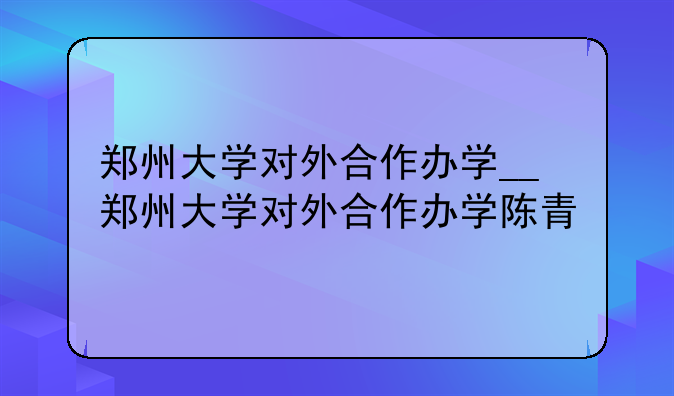 郑州大学对外合作办学__郑州大学对外合作办学陈青