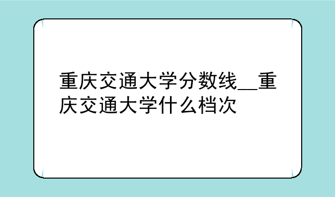重庆交通大学分数线__重庆交通大学什么档次