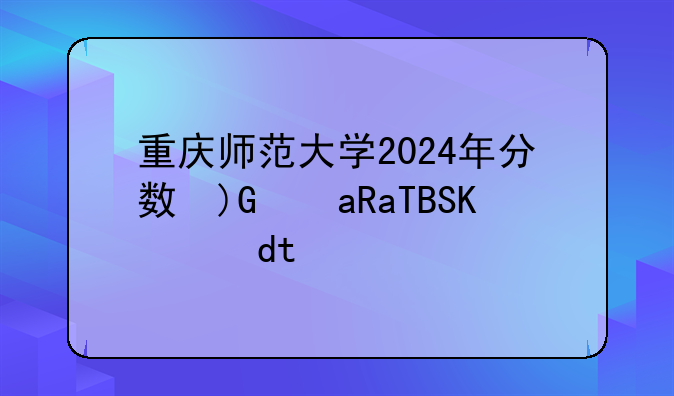 重庆师范大学2024年分数线;重庆师范大学21年录取线