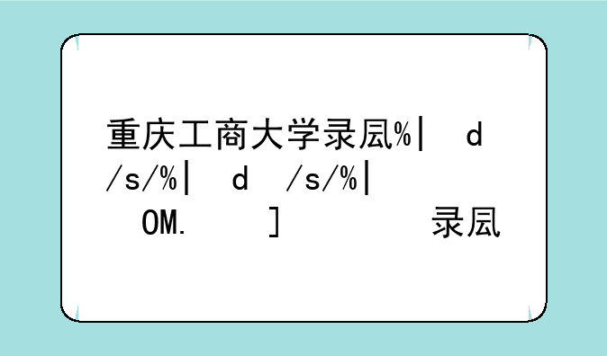 重庆工商大学录取查询-重庆工商大学录取结果查询