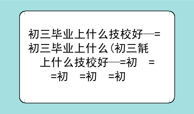 初三毕业上什么技校好—初三毕业上什么技校好一点