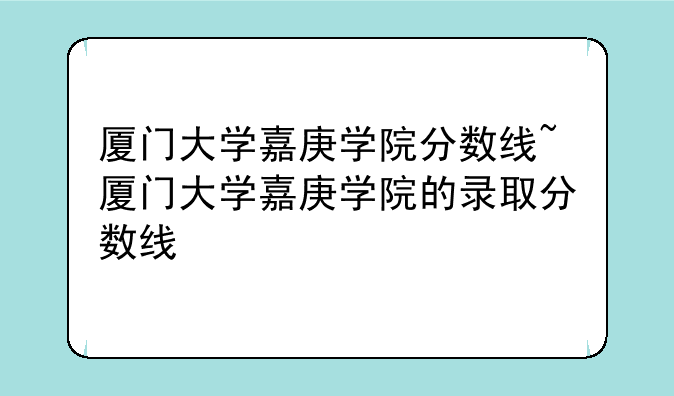 厦门大学嘉庚学院分数线~厦门大学嘉庚学院的录取分数线