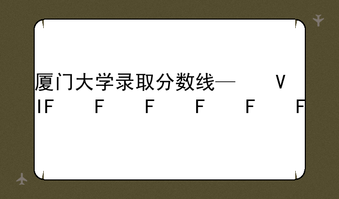 厦门大学录取分数线—福州大学录取分数线