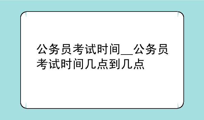 公务员考试时间__公务员考试时间几点到几点
