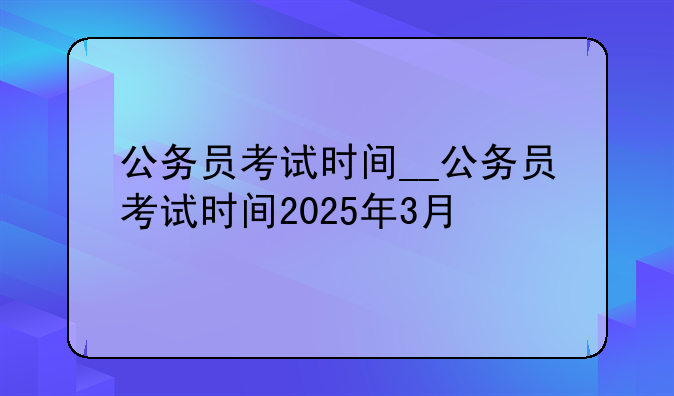 公务员考试时间__公务员考试时间2025年3月
