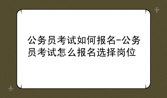 公务员考试如何报名-公务员考试怎么报名选择岗位