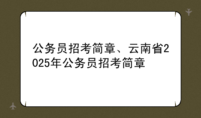 公务员招考简章、云南省2025年公务员招考简章