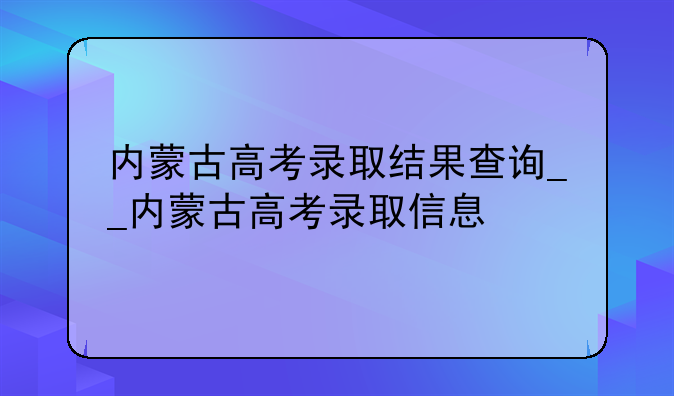 内蒙古高考录取结果查询__内蒙古高考录取信息