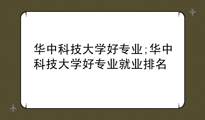 华中科技大学好专业;华中科技大学好专业就业排名