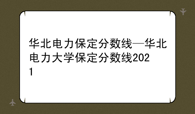 华北电力保定分数线—华北电力大学保定分数线2021